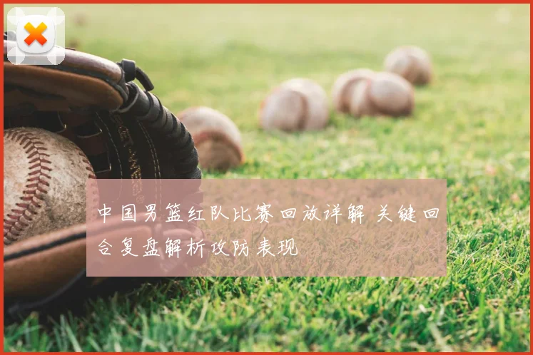中国男篮红队比赛回放详解 关键回合复盘解析攻防表现
