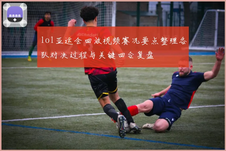 lol亚运会回放视频赛况要点整理各队对决过程与关键回合复盘