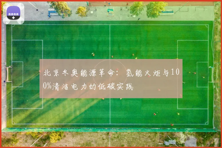北京冬奥能源革命：氢能火炬与100%清洁电力的低碳实践