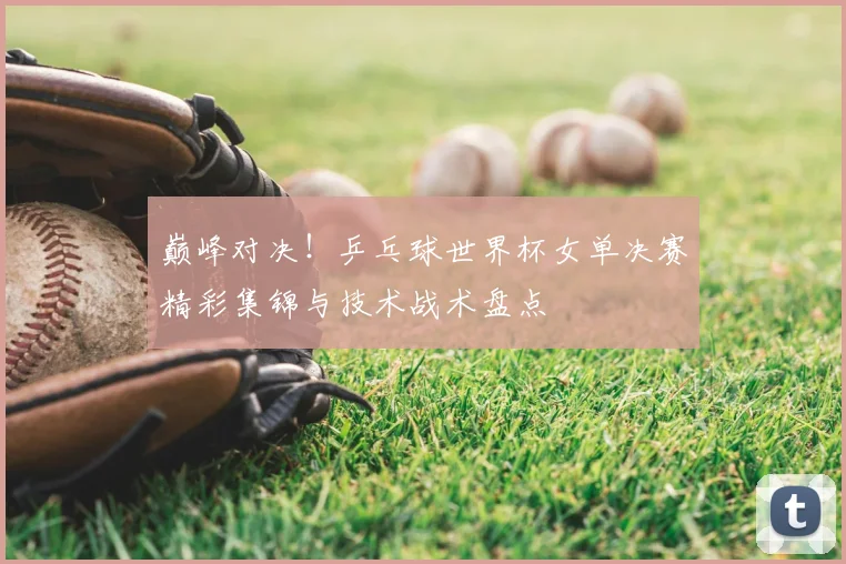 巅峰对决！乒乓球世界杯女单决赛精彩集锦与技术战术盘点