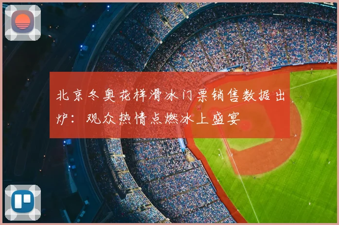 北京冬奥花样滑冰门票销售数据出炉：观众热情点燃冰上盛宴