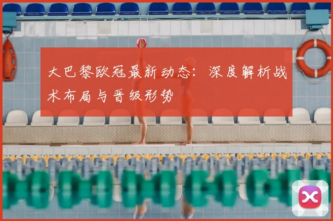 大巴黎欧冠最新动态：深度解析战术布局与晋级形势