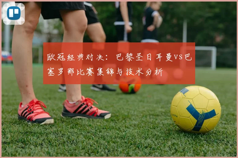 欧冠经典对决：巴黎圣日耳曼vs巴塞罗那比赛集锦与技术分析