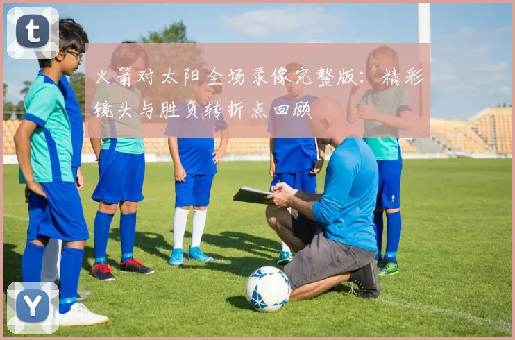 火箭对太阳全场录像完整版：精彩镜头与胜负转折点回顾