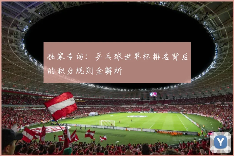 独家专访:乒乓球世界杯排名背后的积分规则全解析