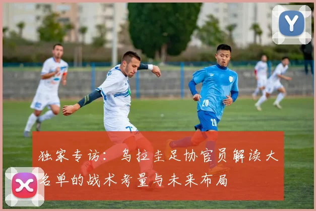 独家专访：乌拉圭足协官员解读大名单的战术考量与未来布局