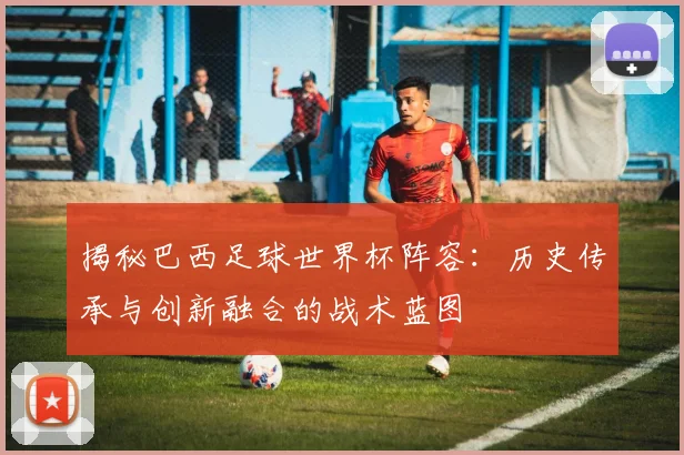 揭秘巴西足球世界杯阵容:历史传承与创新融合的战术蓝图