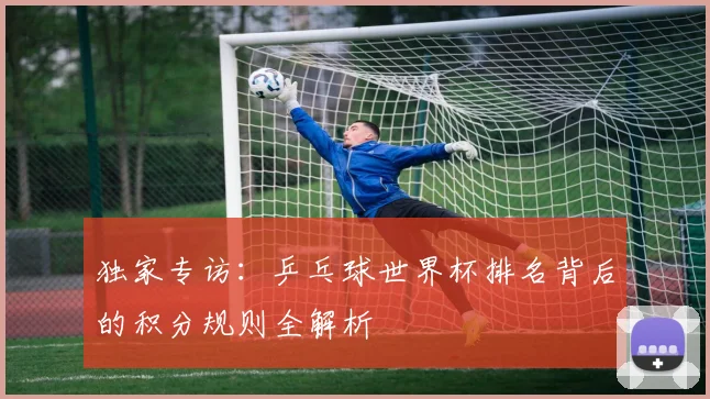 独家专访:乒乓球世界杯排名背后的积分规则全解析