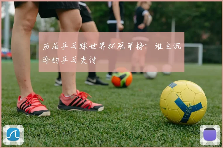 历届乒乓球世界杯冠军榜：谁主沉浮的乒乓史诗