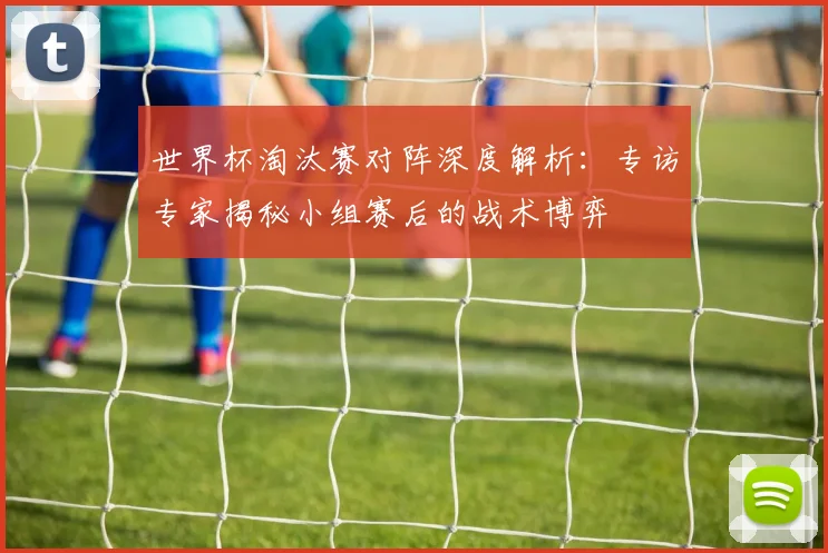 世界杯淘汰赛对阵深度解析:专访专家揭秘小组赛后的战术博弈