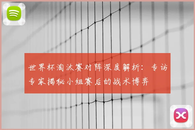 世界杯淘汰赛对阵深度解析:专访专家揭秘小组赛后的战术博弈