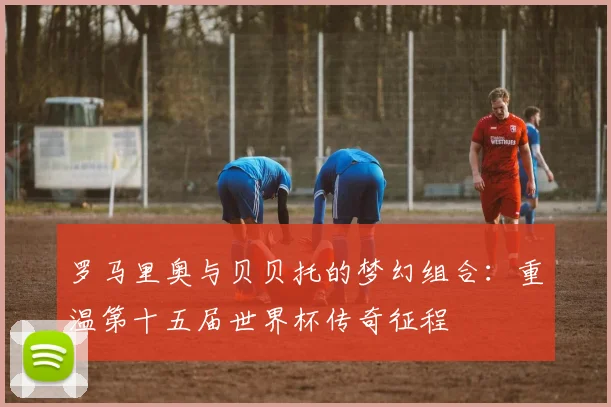罗马里奥与贝贝托的梦幻组合:重温第十五届世界杯传奇征程