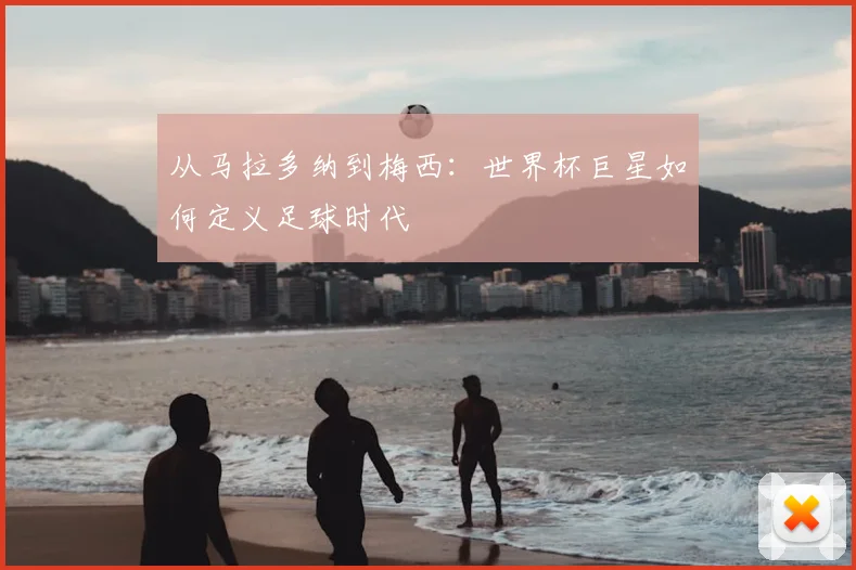 从马拉多纳到梅西:世界杯巨星如何定义足球时代