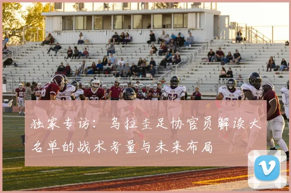 独家专访：乌拉圭足协官员解读大名单的战术考量与未来布局