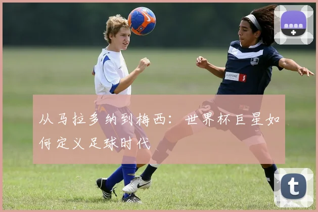 从马拉多纳到梅西:世界杯巨星如何定义足球时代