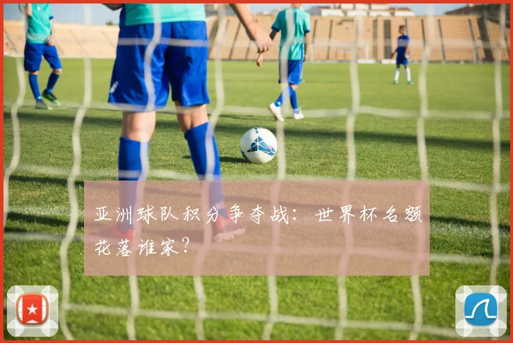 亚洲球队积分争夺战:世界杯名额花落谁家?